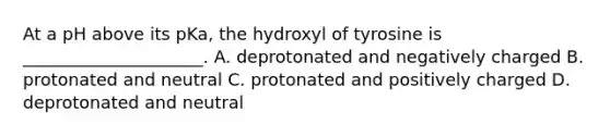 At a pH above its pKa, the hydroxyl of tyrosine is _____________________. A. deprotonated and negatively charged B. protonated and neutral C. protonated and positively charged D. deprotonated and neutral