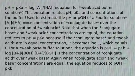 pH = pKa + log [A-]/[HA] (equation for *weak acid buffer solution*) This equation relates pH, pKa and concentrations of the buffer Used to estimate the pH or pOH of a *buffer solution* [A-]/[HA] ==> concentration of *conjugate base* over the concentration of *weak acid* Note that when the *conjugate base* and *weak acid* concentrations are equal, the equation reduces to pH = pKa because if the *conjugate base* and *weak acid* are in equal concentration, it becomes log 1, which equals 0 For a *weak base buffer solution*, the equation is pOH = pKb + log [B+]/[BOH] [B+]/[BOH] is the concentration of *conjugate acid* over *weak base* Again when *conjugate acid* and *weak base* concentrations are equal, the equation reduces to pOH = pKb