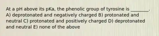 At a pH above its pKa, the phenolic group of tyrosine is ________. A) deprotonated and negatively charged B) protonated and neutral C) protonated and positively charged D) deprotonated and neutral E) none of the above