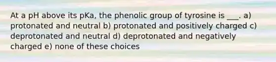 At a pH above its pKa, the phenolic group of tyrosine is ___. a) protonated and neutral b) protonated and positively charged c) deprotonated and neutral d) deprotonated and negatively charged e) none of these choices