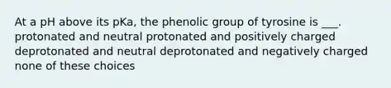 At a pH above its pKa, the phenolic group of tyrosine is ___. protonated and neutral protonated and positively charged deprotonated and neutral deprotonated and negatively charged none of these choices