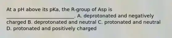 At a pH above its pKa, the R-group of Asp is ____________________________. A. deprotonated and negatively charged B. deprotonated and neutral C. protonated and neutral D. protonated and positively charged