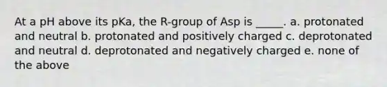 At a pH above its pKa, the R-group of Asp is _____. a. protonated and neutral b. protonated and positively charged c. deprotonated and neutral d. deprotonated and negatively charged e. none of the above