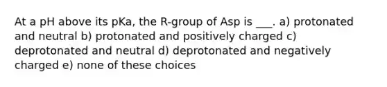 At a pH above its pKa, the R-group of Asp is ___. a) protonated and neutral b) protonated and positively charged c) deprotonated and neutral d) deprotonated and negatively charged e) none of these choices