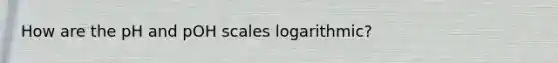 How are the pH and pOH scales logarithmic?