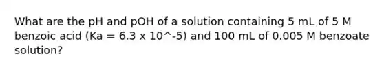 What are the pH and pOH of a solution containing 5 mL of 5 M benzoic acid (Ka = 6.3 x 10^-5) and 100 mL of 0.005 M benzoate solution?