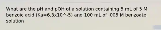 What are the pH and pOH of a solution containing 5 mL of 5 M benzoic acid (Ka=6.3x10^-5) and 100 mL of .005 M benzoate solution