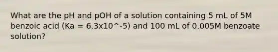 What are the pH and pOH of a solution containing 5 mL of 5M benzoic acid (Ka = 6.3x10^-5) and 100 mL of 0.005M benzoate solution?