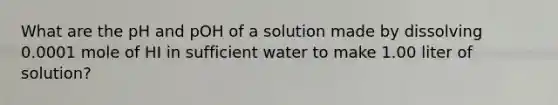 What are the pH and pOH of a solution made by dissolving 0.0001 mole of HI in sufficient water to make 1.00 liter of solution?