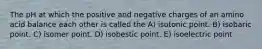 The pH at which the positive and negative charges of an amino acid balance each other is called the A) isotonic point. B) isobaric point. C) isomer point. D) isobestic point. E) isoelectric point