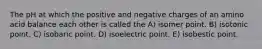 The pH at which the positive and negative charges of an amino acid balance each other is called the A) isomer point. B) isotonic point. C) isobaric point. D) isoelectric point. E) isobestic point.