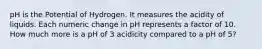 pH is the Potential of Hydrogen. It measures the acidity of liquids. Each numeric change in pH represents a factor of 10. How much more is a pH of 3 acidicity compared to a pH of 5?