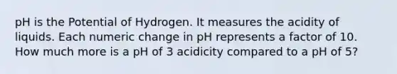 pH is the Potential of Hydrogen. It measures the acidity of liquids. Each numeric change in pH represents a factor of 10. How much more is a pH of 3 acidicity compared to a pH of 5?