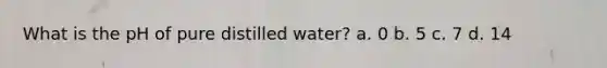 What is the pH of pure distilled water? a. 0 b. 5 c. 7 d. 14