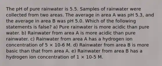 The pH of pure rainwater is 5.5. Samples of rainwater were collected from two areas. The average in area A was pH 5.3, and the average in area B was pH 5.0. Which of the following statements is false? a) Pure rainwater is more acidic than pure water. b) Rainwater from area A is more acidic than pure rainwater. c) Rainwater from area A has a hydrogen ion concentration of 5 × 10-6 M. d) Rainwater from area B is more basic than that from area A. e) Rainwater from area B has a hydrogen ion concentration of 1 × 10-5 M.