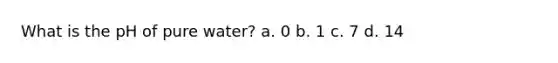 What is the pH of pure water? a. 0 b. 1 c. 7 d. 14