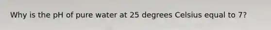 Why is the pH of pure water at 25 degrees Celsius equal to 7?