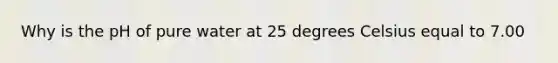 Why is the pH of pure water at 25 degrees Celsius equal to 7.00