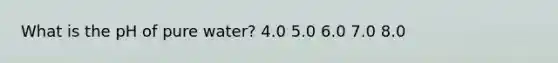 What is the pH of pure water? 4.0 5.0 6.0 7.0 8.0