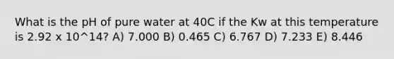 What is the pH of pure water at 40C if the Kw at this temperature is 2.92 x 10^14? A) 7.000 B) 0.465 C) 6.767 D) 7.233 E) 8.446