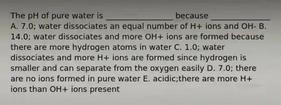 The pH of pure water is _________________ because _______________ A. 7.0; water dissociates an equal number of H+ ions and OH- B. 14.0; water dissociates and more OH+ ions are formed because there are more hydrogen atoms in water C. 1.0; water dissociates and more H+ ions are formed since hydrogen is smaller and can separate from the oxygen easily D. 7.0; there are no ions formed in pure water E. acidic;there are more H+ ions than OH+ ions present