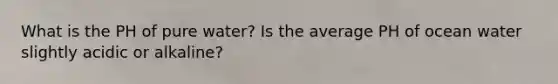 What is the PH of pure water? Is the average PH of ocean water slightly acidic or alkaline?