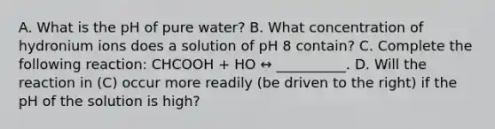 A. What is the pH of pure water? B. What concentration of hydronium ions does a solution of pH 8 contain? C. Complete the following reaction: CHCOOH + HO ↔ __________. D. Will the reaction in (C) occur more readily (be driven to the right) if the pH of the solution is high?