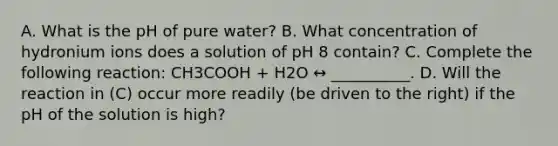 A. What is the pH of pure water? B. What concentration of hydronium ions does a solution of pH 8 contain? C. Complete the following reaction: CH3COOH + H2O ↔ __________. D. Will the reaction in (C) occur more readily (be driven to the right) if the pH of the solution is high?