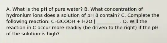 A. What is the pH of pure water? B. What concentration of hydronium ions does a solution of pH 8 contain? C. Complete the following reaction: CH3COOH + H2O ļ __________. D. Will the reaction in C occur more readily (be driven to the right) if the pH of the solution is high?