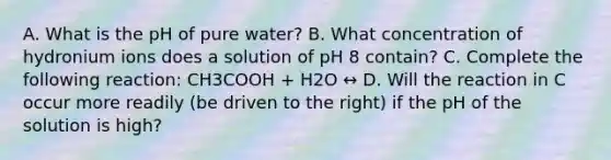 A. What is the pH of pure water? B. What concentration of hydronium ions does a solution of pH 8 contain? C. Complete the following reaction: CH3COOH + H2O ↔ D. Will the reaction in C occur more readily (be driven to the right) if the pH of the solution is high?