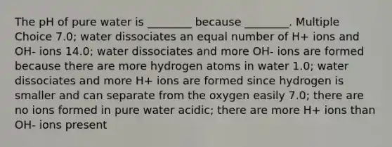 The pH of pure water is ________ because ________. Multiple Choice 7.0; water dissociates an equal number of H+ ions and OH- ions 14.0; water dissociates and more OH- ions are formed because there are more hydrogen atoms in water 1.0; water dissociates and more H+ ions are formed since hydrogen is smaller and can separate from the oxygen easily 7.0; there are no ions formed in pure water acidic; there are more H+ ions than OH- ions present