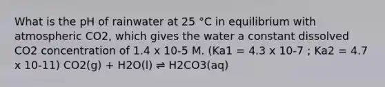 What is the pH of rainwater at 25 °C in equilibrium with atmospheric CO2, which gives the water a constant dissolved CO2 concentration of 1.4 x 10-5 M. (Ka1 = 4.3 x 10-7 ; Ka2 = 4.7 x 10-11) CO2(g) + H2O(l) ⇌ H2CO3(aq)