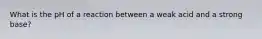 What is the pH of a reaction between a weak acid and a strong base?