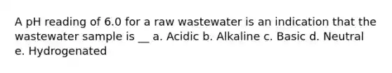 A pH reading of 6.0 for a raw wastewater is an indication that the wastewater sample is __ a. Acidic b. Alkaline c. Basic d. Neutral e. Hydrogenated