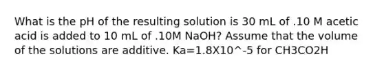 What is the pH of the resulting solution is 30 mL of .10 M acetic acid is added to 10 mL of .10M NaOH? Assume that the volume of the solutions are additive. Ka=1.8X10^-5 for CH3CO2H