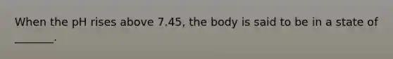 When the pH rises above 7.45, the body is said to be in a state of _______.