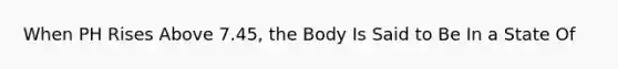 When PH Rises Above 7.45, the Body Is Said to Be In a State Of