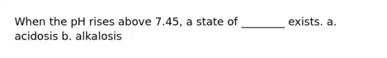 When the pH rises above 7.45, a state of ________ exists. a. acidosis b. alkalosis