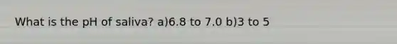 What is the pH of saliva? a)6.8 to 7.0 b)3 to 5