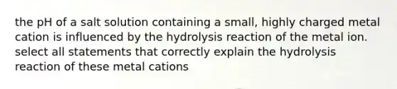 the pH of a salt solution containing a small, highly charged metal cation is influenced by the hydrolysis reaction of the metal ion. select all statements that correctly explain the hydrolysis reaction of these metal cations