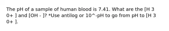 The pH of a sample of human blood is 7.41. What are the [H 3 0+ ] and [OH - ]? *Use antilog or 10^-pH to go from pH to [H 3 0+ ].