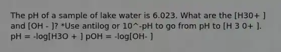 The pH of a sample of lake water is 6.023. What are the [H30+ ] and [OH - ]? *Use antilog or 10^-pH to go from pH to [H 3 0+ ]. pH = -log[H3O + ] pOH = -log[OH- ]