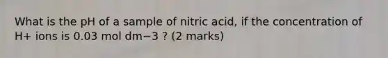 What is the pH​ of a sample of nitric acid, if the concentration of H+​ ions is 0.03 mol dm−3 ?​ (2 marks)