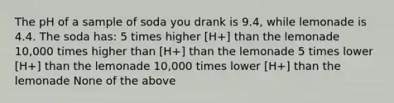 The pH of a sample of soda you drank is 9.4, while lemonade is 4.4. The soda has: 5 times higher [H+] than the lemonade 10,000 times higher than [H+] than the lemonade 5 times lower [H+] than the lemonade 10,000 times lower [H+] than the lemonade None of the above