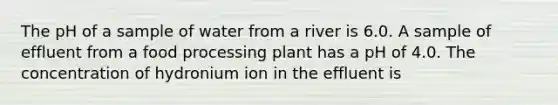 The pH of a sample of water from a river is 6.0. A sample of effluent from a food processing plant has a pH of 4.0. The concentration of hydronium ion in the effluent is