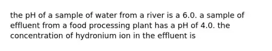 the pH of a sample of water from a river is a 6.0. a sample of effluent from a food processing plant has a pH of 4.0. the concentration of hydronium ion in the effluent is