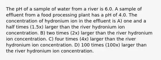 The pH of a sample of water from a river is 6.0. A sample of effluent from a food processing plant has a pH of 4.0. The concentration of hydronium ion in the effluent is A) one and a half times (1.5x) larger than the river hydronium ion concentration. B) two times (2x) larger than the river hydronium ion concentration. C) four times (4x) larger than the river hydronium ion concentration. D) 100 times (100x) larger than the river hydronium ion concentration.