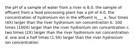 the pH of a sample of water from a river is 6.0. the sample of effluent from a food processing plant has a pH of 4.0. the concentration of hydronium ion in the effluent is___ a. four times (4X) larger than the river hydronium ion concentration b. 100 times (100X) larger than the river hydronium ion concentration c. two times (2X) larger than the river hydronium ion concentration d. one and a half times (1.5X) larger than the river hydronium ion concentration