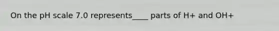 On the pH scale 7.0 represents____ parts of H+ and OH+