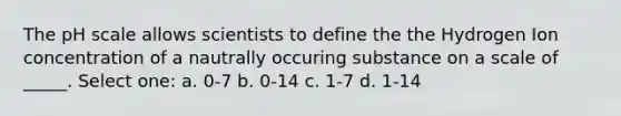 The pH scale allows scientists to define the the Hydrogen Ion concentration of a nautrally occuring substance on a scale of _____. Select one: a. 0-7 b. 0-14 c. 1-7 d. 1-14